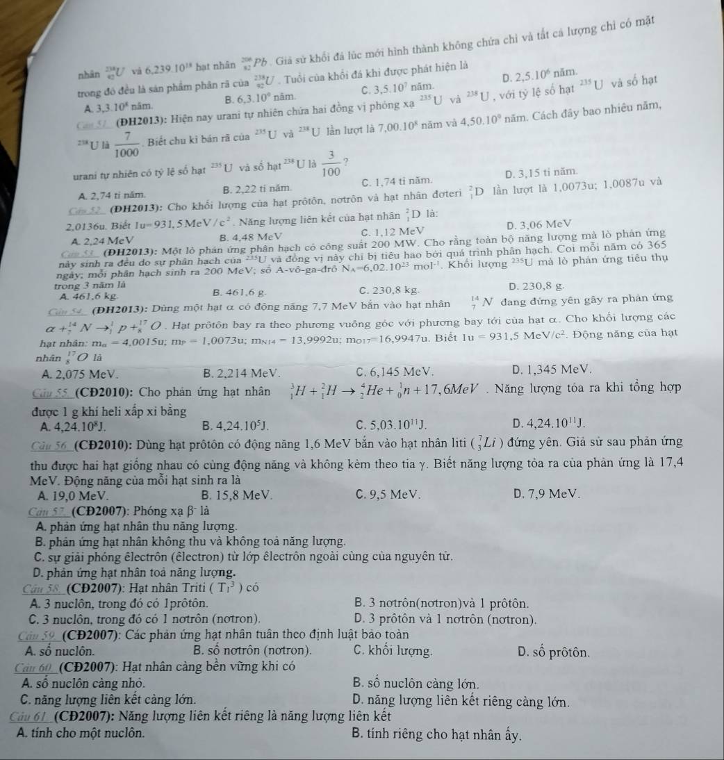 nhān beginarrayr 238 42endarray U và 6,239.10^(18) hạt nhân _(82)^(206)Pb Gi sử khổi đá lúc mới hình thành không chứa chỉ và tắt cá lượng chỉ có mặt
D. 2,5.10^6 năm.
trong đó đều là sản phẩm phân rã của _(92)^(238)U. Tuổi của khổi đá khi được phát hiện là
A. 3,3.10^x năm. B. 6,3.10° năm. C. 3,5.10^7 năm.
(ĐH2013): Hiện nay urani tự nhiên chứa hai đồng vị phóng xạ ^235U và ^238U , với tỷ lệ số hạt^(235)U và số hạt
238 U là  7/1000  Biết chu kỉ bán rã của U và ^238U lần lượt là 7,00.10^8 năm và 4,50.10° năm. Cách đây bao nhiêu năm,
urani tự nhiên có tỷ lệ số hạt^(235)U và số hat^(238) U là  3/100  ?
A. 2,74 ti năm. B. 2,22 ti năm. C. 1,74 tỉ năm. D. 3,15 ti năm.
Cas 52 (ĐH2013): Cho khối lượng của hạt prôtôn, nơtrôn và hạt nhân đợteri _1^(2D lần lượt là 1,0073u; 1,0087u và
2,0136u. Biết Iu=931,5MeV/c^2). Năng lượng liên kết của hạt nhân _1^(2D là:
A. 2,24 MeV B. 4,48 MeV C. 1,12 MeV D. 3,06 MeV
Co lo (ĐH2013): Một lỏ phản ứng phân hạch có công suất 200 MW. Cho rằng toàn bộ năng lượng mà lò phản ứng
này sinh ra đều do sự phân hạch của 23511 và đồng vị này chỉ bị tiêu hao bởi quá trình phân hạch. Coi mỗi năm có 365
ngày; mỗi phân hạch sinh ra 200 MeV; số A-vhat O)-ga-dr N_A=6,02.10^(23)mol^(-1). Khối lượng ²*U mà lò phản ứng tiêu thụ
trong 3 năm là B. 461,6 g. D. 230,8 g.
A. 461.6 kg. C. 230,8 kg.
Cản S (ĐH2013): Dùng một hạt α có động năng 7,7 MeV bắn vào hạt nhân _7^((14)N đang đứng yên gây ra phản ứng
alpha +beginarray)r 14 2endarray Nto beginarrayr 1 1endarray p+beginarrayr 17 8endarray O. Hạt prôtôn bay ra theo phương vuông gốc với phương bay tới của hạt α. Cho khổi lượng các
hạt nhân: m_a=4,0015u;m_P=1,0073u;m_NH=13,9992u;m_O17=16,9947u. Biết Iu=931,5MeV/c^2.  Động năng của hạt
nhân _8^((17)O là
A. 2,075 MeV. B. 2,214 MeV. C. 6,145 MeV. D. 1,345 MeV.
Cha 55_(CĐ2010): Cho phản ứng hạt nhân _1^3H+_1^2Hto _2^4He+_0^1n+17 6MeV . Năng lượng tỏa ra khi tổng hợp
được 1 g khí heli xấp xi bằng
A. 4,24.10^8)J. B. 4,24.10^5J. C. 5,03.10^(11)J. D. 4,24.10^(11)J.
Cản 56_ (CĐ2010): Dùng hạt prôtôn có động năng 1,6 MeV bằn vào hạt nhân liti (_3^7Li) đứng yên. Giả sử sau phản ứng
thu được hai hạt giống nhau có cùng động năng và không kèm theo tia γ. Biết năng lượng tỏa ra của phản ứng là 17,4
MeV. Động năng của mỗi hạt sinh ra là
A. 19,0 MeV. B. 15,8 MeV. C. 9,5 MeV. D. 7,9 MeV.
Cân 57 _(CD2007): Phóng xạ β là
A. phản ứng hạt nhân thu năng lượng.
B. phản ứng hạt nhân không thu và không toả năng lượng.
C. sự giải phóng êlectrôn (êlectron) từ lớp êlectrôn ngoài cùng của nguyên tử.
D. phản ứng hạt nhân toả năng lượng.
Cận 58. (CD2007): Hạt nhân Triti (T_1^3) có
A. 3 nuclôn, trong đó có 1prôtôn. B. 3 notrôn(notron)và 1 prôtôn.
C. 3 nuclôn, trong đó có 1 nơtrôn (notron). D. 3 prôtôn và 1 nơtrôn (nơtron).
Cân 59.  (CD2007): Các phản ứng hạt nhân tuân theo định luật bảo toàn
A. số nuclôn. B. số nơtrôn (nơtron). C. khối lượng. D. số prôtôn.
Cảu 60_ (CD2007): Hạt nhân cảng bền vững khi có
A. số nuclôn càng nhỏ. B. số nuclôn càng lớn.
C. năng lượng liên kết càng lớn. D. năng lượng liên kết riêng càng lớn.
Cảu 61_(CĐ2007): Năng lượng liên kết riêng là năng lượng liên kết
A. tính cho một nuclôn. B. tính riêng cho hạt nhân ấy.