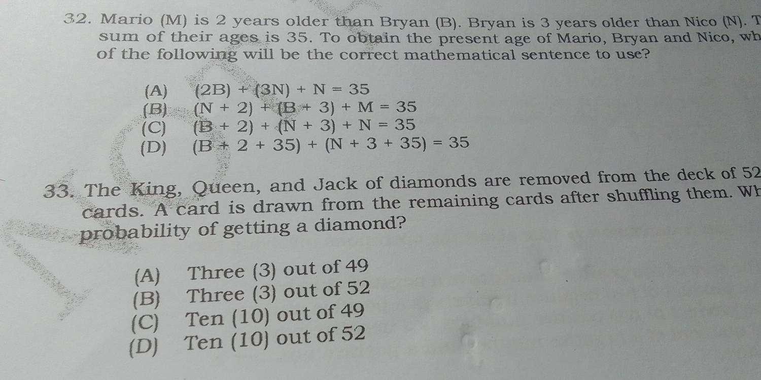 Mario (M) is 2 years older than Bryan (B). Bryan is 3 years older than Nico (N). T
sum of their ages is 35. To obtain the present age of Mario, Bryan and Nico, wh
of the following will be the correct mathematical sentence to use?
(A) (2B)+(3N)+N=35
(B) (N+2)+(B+3)+M=35
(C) (B+2)+(N+3)+N=35
(D) (B+2+35)+(N+3+35)=35
33. The King, Queen, and Jack of diamonds are removed from the deck of 52
cards. A card is drawn from the remaining cards after shuffling them. Wh
probability of getting a diamond?
(A) Three (3) out of 49
(B) Three (3) out of 52
(C) Ten (10) out of 49
(D) Ten (10) out of 52