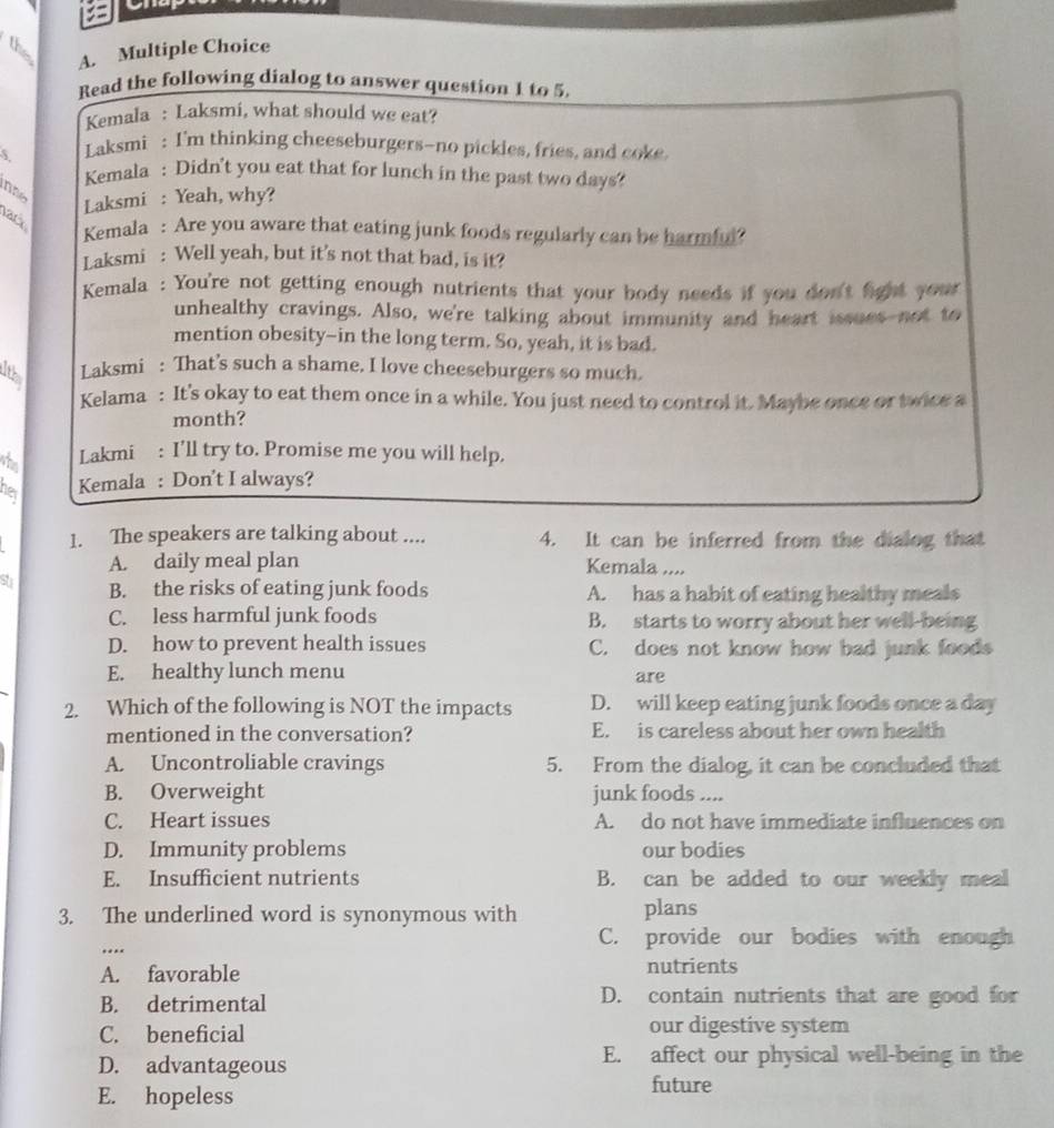 the
A. Multiple Choice
Read the following dialog to answer question 1 to 5.
Kemala : Laksmi, what should we eat?
5 Laksmi : I'm thinking cheeseburgers-no pickles, fries, and coke
Kemala : Didn't you eat that for lunch in the past two days?
ne Laksmi : Yeah, why?
ack
Kemala : Are you aware that eating junk foods regularly can be harmful?
Laksmi : Well yeah, but it's not that bad, is it?
Kemala : You're not getting enough nutrients that your body needs if you don't fight your 
unhealthy cravings. Also, we're talking about immunity and heart issues not to
mention obesity--in the long term. So, yeah, it is bad.
Laksmi : That’s such a shame. I love cheeseburgers so much.
Kelama : It's okay to eat them once in a while. You just need to control it. Maybe once or twice a
month?
whe Lakmi : I’ll try to. Promise me you will help.
her
Kemala : Don't I always?
1. The speakers are talking about .... 4. It can be inferred from the dialog that
A. daily meal plan Kemala ....
su B. the risks of eating junk foods A. has a habit of eating healthy meals
C. less harmful junk foods B. starts to worry about her well-being
D. how to prevent health issues C. does not know how bad junk foods
E. healthy lunch menu are
2. Which of the following is NOT the impacts D. will keep eating junk foods once a day
mentioned in the conversation? E. is careless about her own health
A. Uncontroliable cravings 5. From the dialog, it can be concluded that
B. Overweight junk foods ....
C. Heart issues A. do not have immediate influences on
D. Immunity problems our bodies
E. Insufficient nutrients B. can be added to our weekly meal
3. The underlined word is synonymous with plans
C. provide our bodies with enough
….
A. favorable nutrients
B. detrimental D. contain nutrients that are good for
C. beneficial our digestive system
D. advantageous E. affect our physical well-being in the
E. hopeless
future