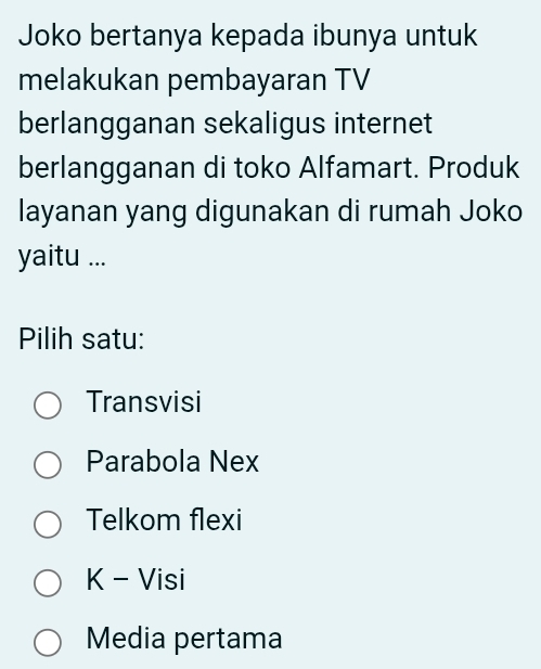 Joko bertanya kepada ibunya untuk
melakukan pembayaran TV
berlangganan sekaligus internet
berlangganan di toko Alfamart. Produk
layanan yang digunakan di rumah Joko
yaitu ...
Pilih satu:
Transvisi
Parabola Nex
Telkom flexi
K - Visi
Media pertama