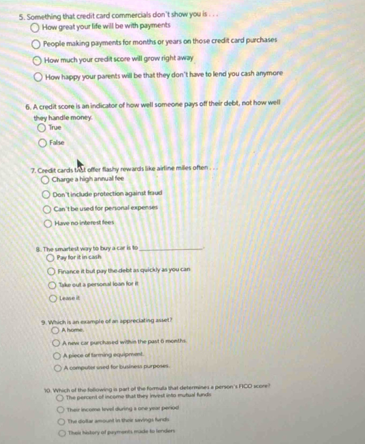 Something that credit card commercials don't show you is . . .
How great your life will be with payments
People making payments for months or years on those credit card purchases
How much your credit score will grow right away
How happy your parents will be that they don't have to lend you cash anymore
6. A credit score is an indicator of how well someone pays off their debt, not how well
they handle money.
True
False
7. Credit cards that offer flashy rewards like airline miles often . . .
Charge a high annual fee
Don't include protection against fraud
Can't be used for personal expenses
Have no interest fees
B. The smartest way to buy a car is to_
Pay for it in cash
Finance it but pay the debt as quickly as you can
Take out a personal loan for it
Lease it
9. Which is an example of an appreciating asset?
A home.
A new car purchased within the past 6 months.
A piece of farming equipment.
A computer used for business purposes.
10. Which of the following is part of the formula that determines a person's FICO score?
The percent of income that they invest into mutual funds
Their income level during a one year period
The dollar amount in their savings funds
Their history of payments made to lenders