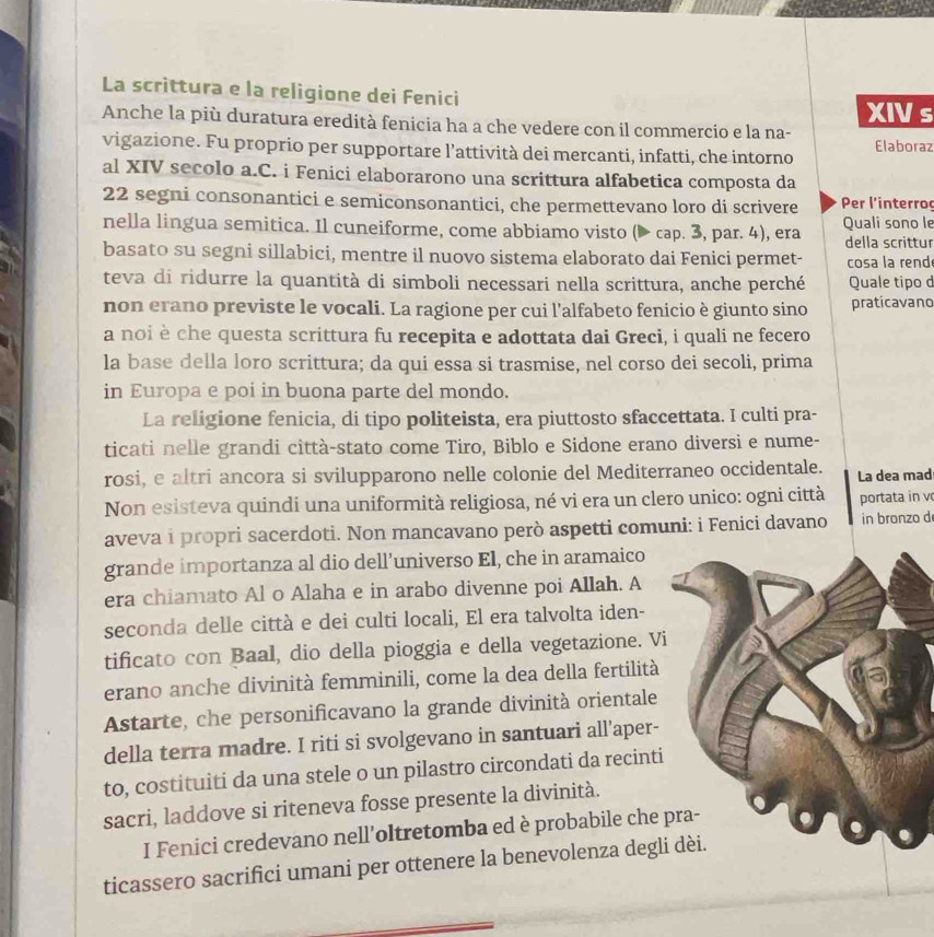 La scrittura e la religione dei Fenici
XIVs
Anche la più duratura eredità fenicia ha a che vedere con il commercio e la na-
vigazione. Fu proprio per supportare l’attività dei mercanti, infatti, che intorno Elaboraz
al XIV secolo a.C. i Fenici elaborarono una scrittura alfabetica composta da
22 segni consonantici e semiconsonantici, che permettevano loro di scrivere  Per l'interro
nella lingua semitica. Il cuneiforme, come abbiamo visto (▶ cap. 3, par. 4), era Quali sono le
della scrittur
basato su segni sillabici, mentre il nuovo sistema elaborato dai Fenici permet- cosa la rend
teva di ridurre la quantità di simboli necessari nella scrittura, anche perché Quale tipo d
non erano previste le vocali. La ragione per cui l’alfabeto fenicio è giunto sino praticavano
a noi è che questa scrittura fu recepita e adottata dai Greci, i quali ne fecero
la base della loro scrittura; da qui essa si trasmise, nel corso dei secoli, prima
in Europa e poi in buona parte del mondo.
La religione fenicia, di tipo politeista, era piuttosto sfaccettata. I culti pra-
ticati nelle grandi città-stato come Tiro, Biblo e Sidone erano diversi e nume-
rosi, e altri ancora si svilupparono nelle colonie del Mediterraneo occidentale. La dea mad
Non esisteva quindi una uniformità religiosa, né vi era un clero unico: ogni città portata in v
aveva i propri sacerdoti. Non mancavano però aspetti comuni: i Fenici davano in bronzo d
grande importanza al dio dell’universo El, che in aramaico
era chiamato Al o Alaha e in arabo divenne poi Allah. A
seconda delle città e dei culti locali, El era talvolta iden-
tificato con Baal, dio della pioggia e della vegetazione. Vi
erano anche divinità femminili, come la dea della fertilità
Astarte, che personificavano la grande divinità orientale
della terra madre. I riti si svolgevano in santuari all’aper-
to, costituiti da una stele o un pilastro circondati da recinti
sacri, laddove si riteneva fosse presente la divinità.
I Fenici credevano nell'oltretomba ed è probabile che 
ticassero sacrifici umani per ottenere la benevolenza degli dèi.