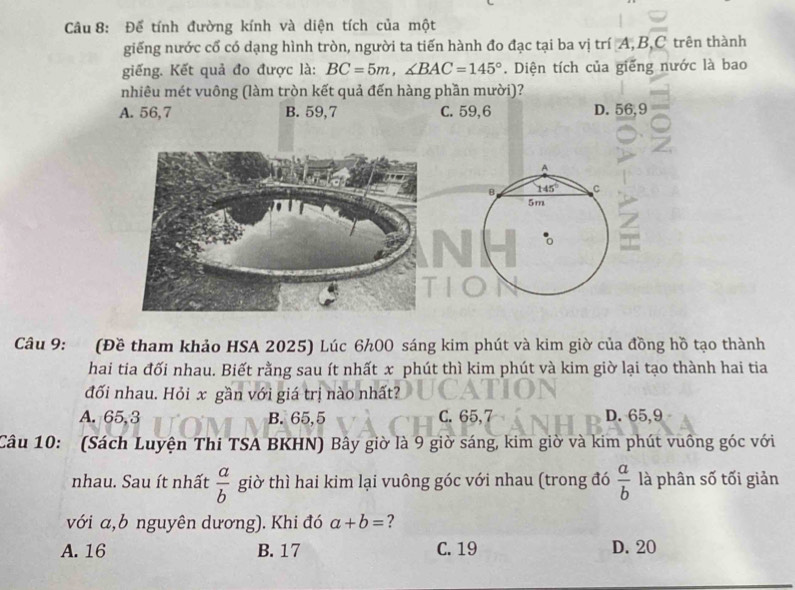 Để tính đường kính và diện tích của một
giếng nước cổ có dạng hình tròn, người ta tiến hành đo đạc tại ba vị trí A, Ả 3, C trên thành
giếng. Kết quả đo được là: BC=5m, ∠ BAC=145°. Diện tích của giếng nước là bao
nhiêu mét vuông (làm tròn kết quả đến hàng phần mười)?
A. 56, 7 B. 59,7 C. 59,6 D. 56, 9
A
B 145° C
5m
=
Câu 9: (Đề tham khảo HSA 2025) Lúc 6h0O sáng kim phút và kim giờ của đồng hồ tạo thành
hai tia đối nhau. Biết rằng sau ít nhất x phút thì kim phút và kim giờ lại tạo thành hai tia
đối nhau. Hỏi x gần với giá trị nào nhất?
A. 65, 3 B. 65, 5 C. 65, 7 D. 65, 9
Câu 10: (Sách Luyện Thi TSA BKHN) Bây giờ là 9 giờ sáng, kim giờ và kim phút vuông góc với
nhau. Sau ít nhất  a/b  giờ thì hai kim lại vuông góc với nhau (trong đó  a/b  là phân số tối giản
với a,b nguyên dương). Khi đó a+b= ?
A. 16 B. 17 C. 19 D. 20