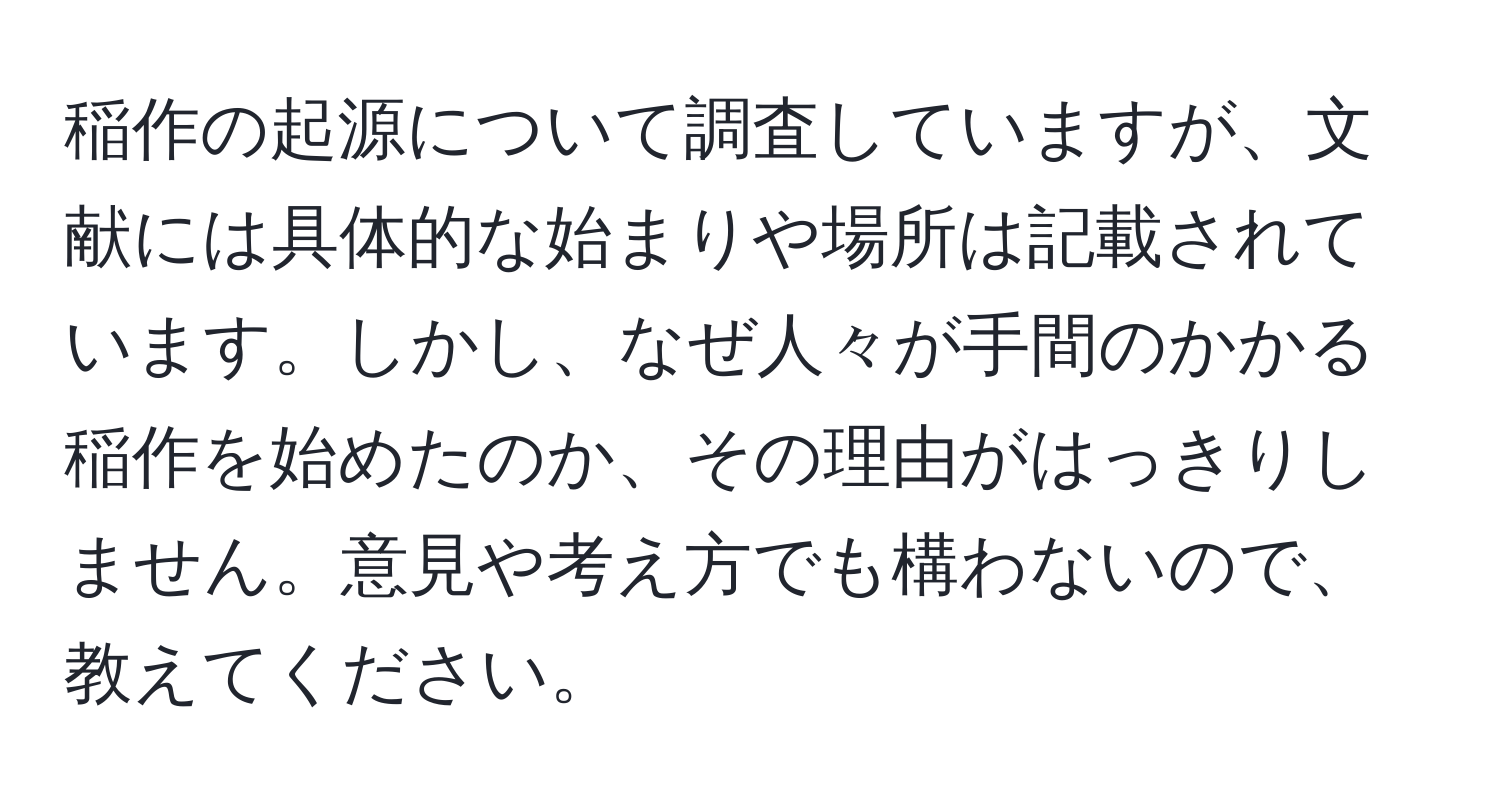 稲作の起源について調査していますが、文献には具体的な始まりや場所は記載されています。しかし、なぜ人々が手間のかかる稲作を始めたのか、その理由がはっきりしません。意見や考え方でも構わないので、教えてください。