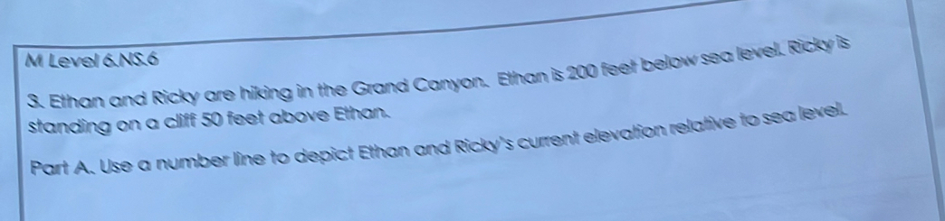 Level 6.NS.6 
3. Ethan and Ricky are hiking in the Grand Canyon. Ethan is 200 feet below sea level. Ricky is 
standing on a cliff 50 feet above Ethan. 
Part A. Use a number line to depict Ethan and Ricky's current elevation relative to sea level.