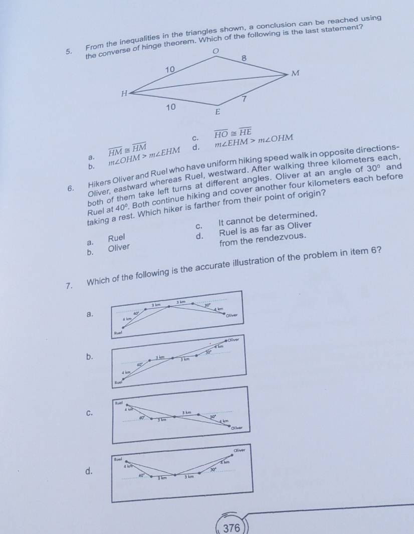 From the inequalities in the triangles shown, a conclusion can be reached using
the converse of hinge theorem. Which of the following is the last statement?
C. overline HO≌ overline HE m∠ EHM>m∠ OHM
a. overline HM≌ overline HM
b. m∠ OHM>m∠ EHM
d.
6. Hikers Oliver and Ruel who have uniform hiking speed walk in opposite directions-
Oliver, eastward whereas Ruel, westward. After walking three kilometers each,
both of them take left turns at different angles. Oliver at an angle of 30° and
Ruel at 40°. Both continue hiking and cover another four kilometers each before
taking a rest. Which hiker is farther from their point of origin?
c. It cannot be determined.
b. Oliver d. Ruel is as far as Oliver
a. Ruel
from the rendezvous.
7. Which of the following is the accurate illustration of the problem in item 6?
3 km
3 km
4 
a. 40°
* Oliver
4km
Ofiver
b.
30'
3 km 3 km
40°
4 km
Ruel
Ruef
C. 4 t
3 km
4 '3 km 30°
* Olíver
Oliver
Ruel 4ke
30°
d. o 3 km
3 km
376