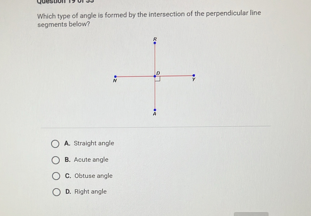 of33
Which type of angle is formed by the intersection of the perpendicular line
segments below?
A. Straight angle
B. Acute angle
C. Obtuse angle
D. Right angle