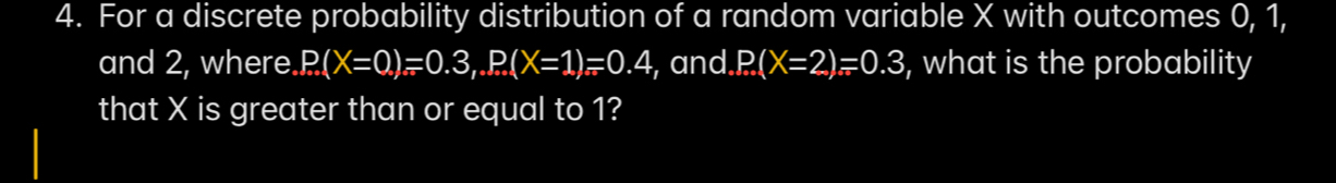 For a discrete probability distribution of a random variable X with outcomes 0, 1, 
and 2, where. P(X=0,)=0.3, P(X=1)=0.4 , and P(X=2)=0.3 , what is the probability 
that X is greater than or equal to 1?