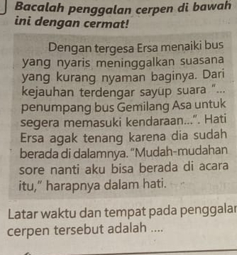 Bacalah penggalan cerpen di bawah 
ini dengan cermat! 
Dengan tergesa Ersa menaiki bus 
yang nyaris meninggalkan suasana 
yang kurang nyaman baginya. Dari 
kejauhan terdengar sayup suara “... 
penumpang bus Gemilang Asa untuk 
segera memasuki kendaraan...". Hati 
Ersa agak tenang karena dia sudah 
berada di dalamnya. “Mudah-mudahan 
sore nanti aku bisa berada di acara 
itu,” harapnya dalam hati. 
Latar waktu dan tempat pada penggalar 
cerpen tersebut adalah ....