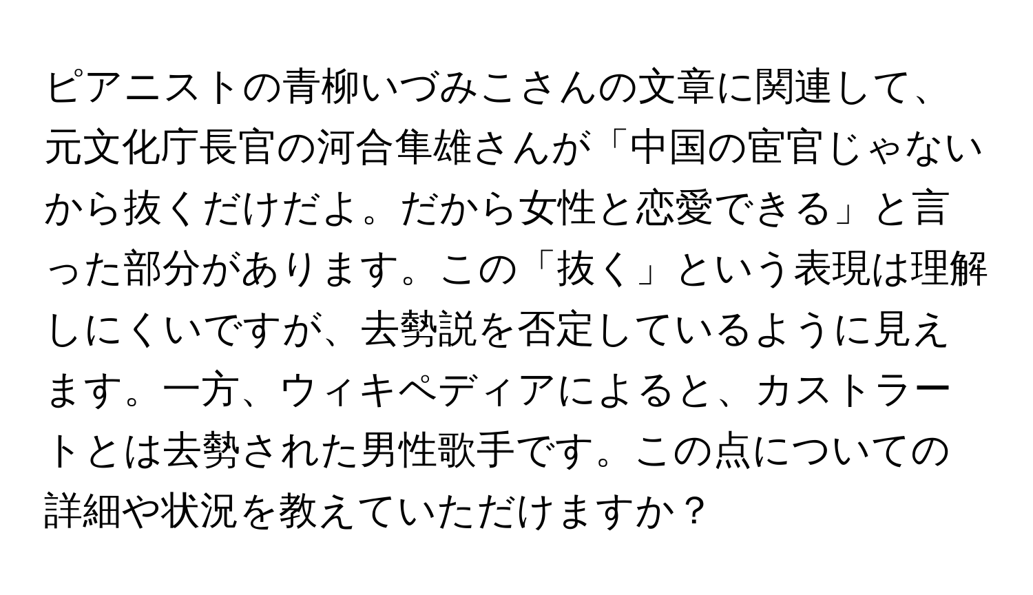 ピアニストの青柳いづみこさんの文章に関連して、元文化庁長官の河合隼雄さんが「中国の宦官じゃないから抜くだけだよ。だから女性と恋愛できる」と言った部分があります。この「抜く」という表現は理解しにくいですが、去勢説を否定しているように見えます。一方、ウィキペディアによると、カストラートとは去勢された男性歌手です。この点についての詳細や状況を教えていただけますか？