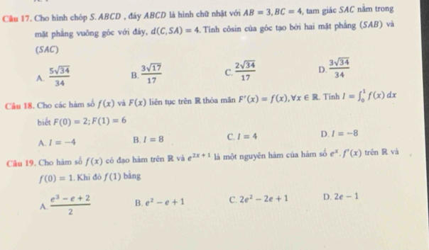 Cầu 17. Cho hình chóp S. ABCD , đáy ABCD là hình chữ nhật với AB=3, BC=4 , tam giác SAC năm trong
mặt phẳng vuōng góc với đáy, d(C,SA)=4. Tính côsin của góc tạo bởi hai mặt phẳng (SAB) và
(SAC)
A.  5sqrt(34)/34  B.  3sqrt(17)/17  C.  2sqrt(34)/17  D.  3sqrt(34)/34 
Câu 18. Cho các hàm số f(x) và F(x) liên tục trên R thòa mǎn F'(x)=f(x), forall x∈ R. Tính I=∈t _0^(1f(x)dx
biết F(0)=2; F(1)=6
A. I=-4 B. I=8 C. I=4 D. I=-8
Câu 19. Cho hàm số f(x) có đạo hàm trên R và e^2x+1) là một nguyên hàm của hàm số e^x. f'(x)tr ên R và
f(0)=1. Khi đó f(1) bǎng
A.  (e^3-e+2)/2  B. e^2-e+1 C. 2e^2-2e+1 D. 2e-1