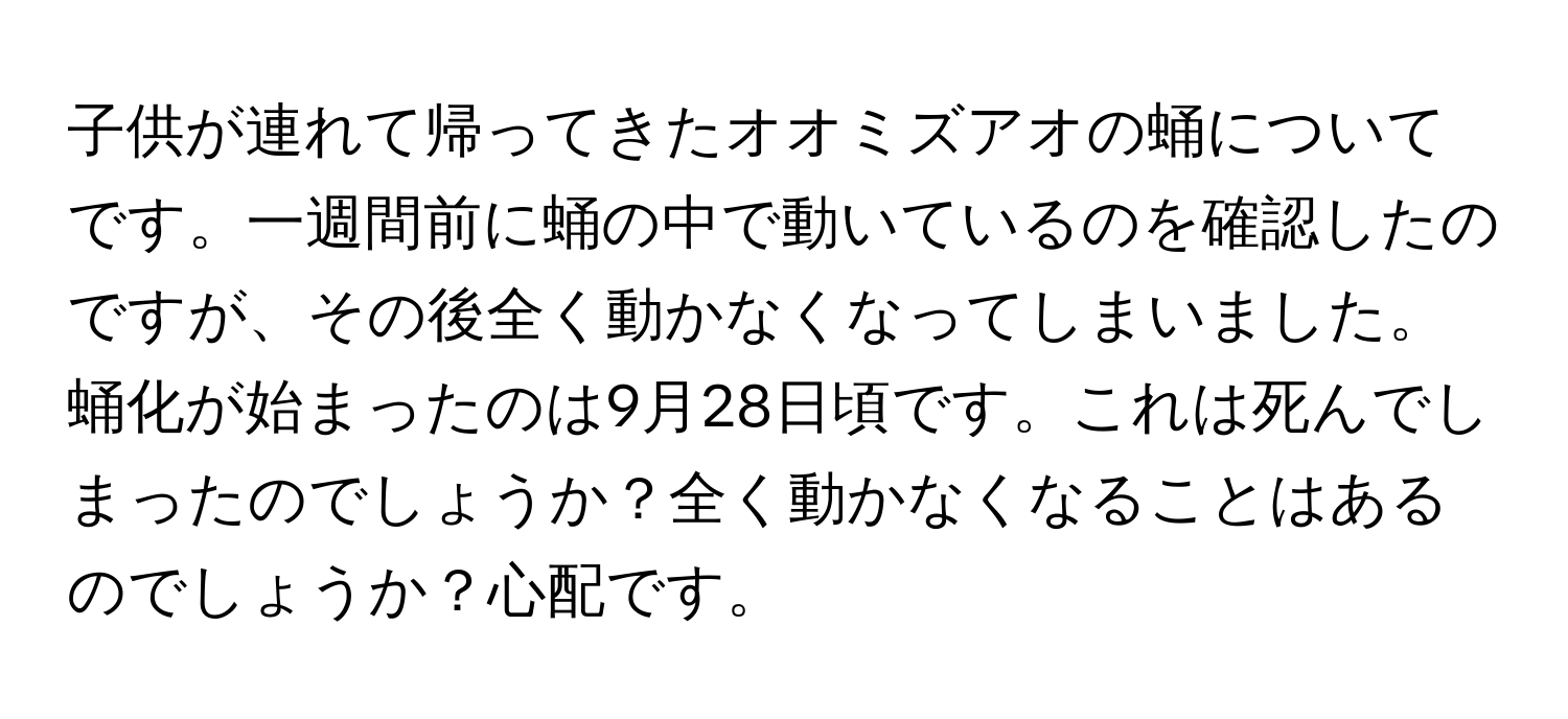 子供が連れて帰ってきたオオミズアオの蛹についてです。一週間前に蛹の中で動いているのを確認したのですが、その後全く動かなくなってしまいました。蛹化が始まったのは9月28日頃です。これは死んでしまったのでしょうか？全く動かなくなることはあるのでしょうか？心配です。