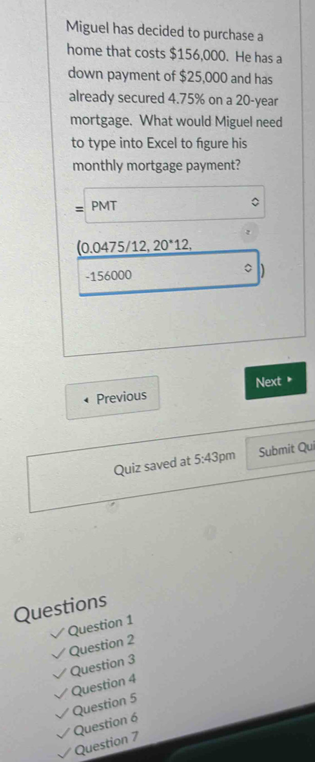 Miguel has decided to purchase a
home that costs $156,000. He has a
down payment of $25,000 and has
already secured 4.75% on a 20-year
mortgage. What would Miguel need
to type into Excel to figure his
monthly mortgage payment?
PMT
(0.0475/12, 20^*12,
-156000
Previous Next *
Quiz saved at 5:43 pm Submit Qui
Questions
Question 1
Question 2
Question 3
Question 4
Question 5
Question 6
Question 7