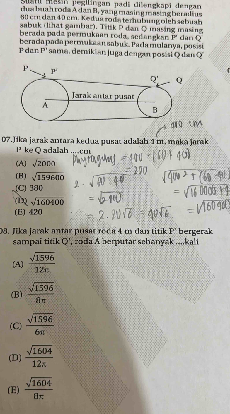 Suatu mesin pegilingan padi dilengkapi dengan
dua buah roda A dan B, yang masing masing beradius
60 cm dan 40 cm. Kedua roda terhubung oleh sebuah
sabuk (lihat gambar). Titik P dan Q masing masing
berada pada permukaan roda, sedangkan P' dan Q'
berada pada permukaan sabuk. Pada mulanya, posisi
P dan P' sama, demikian juga dengan posisi Q dan Q
07.Jika jarak antara kedua pusat adalah 4 m, maka jarak
P ke Q adalah ....cm
(A) sqrt(2000)
(B) sqrt(159600)
(C) 380
(D) sqrt(160400)
(E) 420
08. Jika jarak antar pusat roda 4 m dan titik P' bergerak
sampai titik Q', roda A berputar sebanyak ....kali
(A)  sqrt(1596)/12π  
(B)  sqrt(1596)/8π  
(C)  sqrt(1596)/6π  
(D)  sqrt(1604)/12π  
(E)  sqrt(1604)/8π  