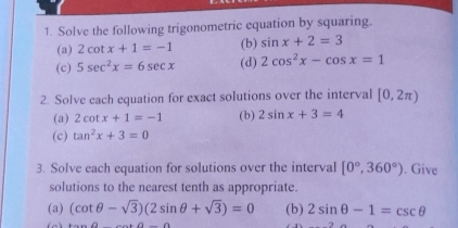 Solve the following trigonometric equation by squaring. 
(a) 2cot x+1=-1 (b) sin x+2=3
(c) 5sec^2x=6sec x (d) 2cos^2x-cos x=1
2. Solve each equation for exact solutions over the interval [0,2π )
(a) 2cot x+1=-1 (b) 2sin x+3=4
(c) tan^2x+3=0
3. Solve each equation for solutions over the interval [0°,360°). Give 
solutions to the nearest tenth as appropriate. 
(a) (cot θ -sqrt(3))(2sin θ +sqrt(3))=0 (b) 2sin θ -1=csc θ
∠ a_ aa