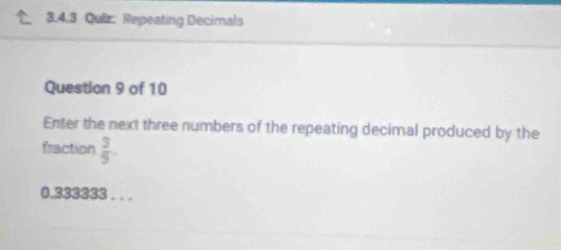 Repeating Decimals 
Question 9 of 10 
Enter the next three numbers of the repeating decimal produced by the 
fraction  3/9 .
0.333382. . .