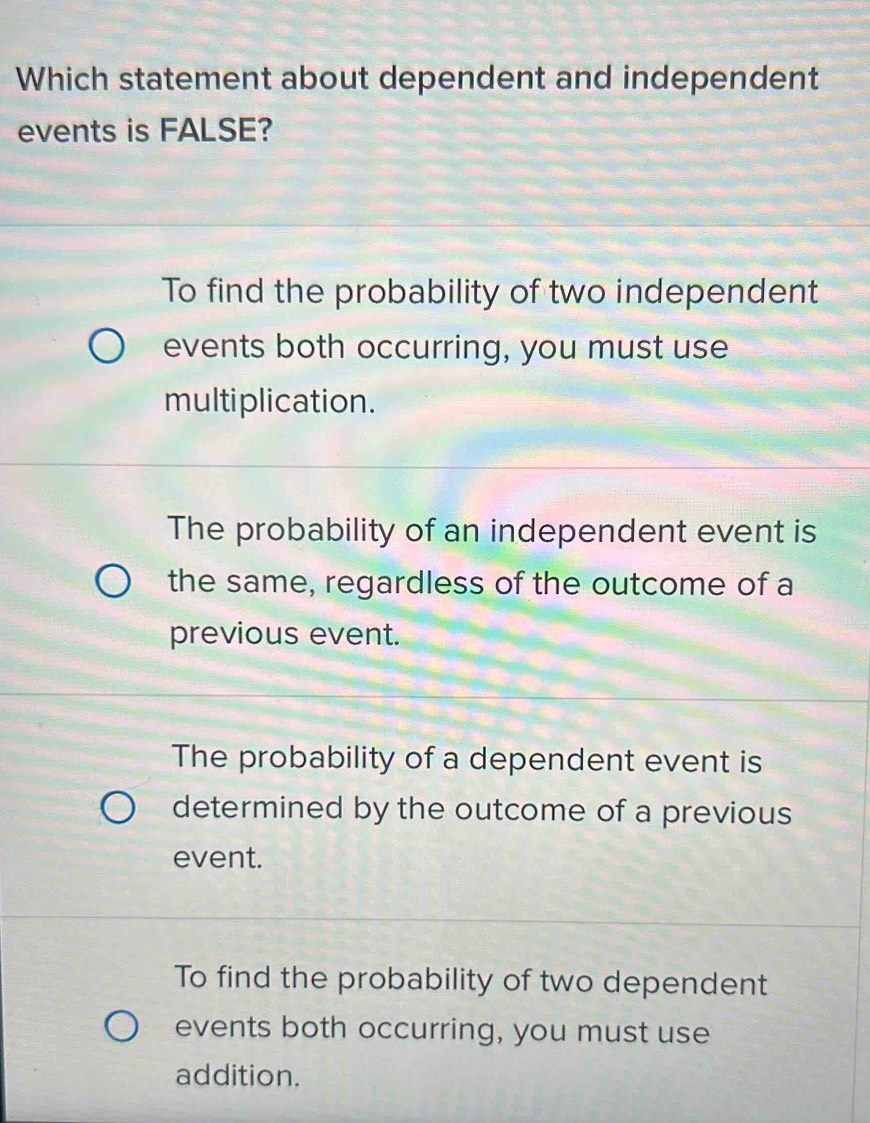 Which statement about dependent and independent
events is FALSE?
To find the probability of two independent
events both occurring, you must use
multiplication.
The probability of an independent event is
the same, regardless of the outcome of a
previous event.
The probability of a dependent event is
determined by the outcome of a previous
event.
To find the probability of two dependent
events both occurring, you must use
addition.