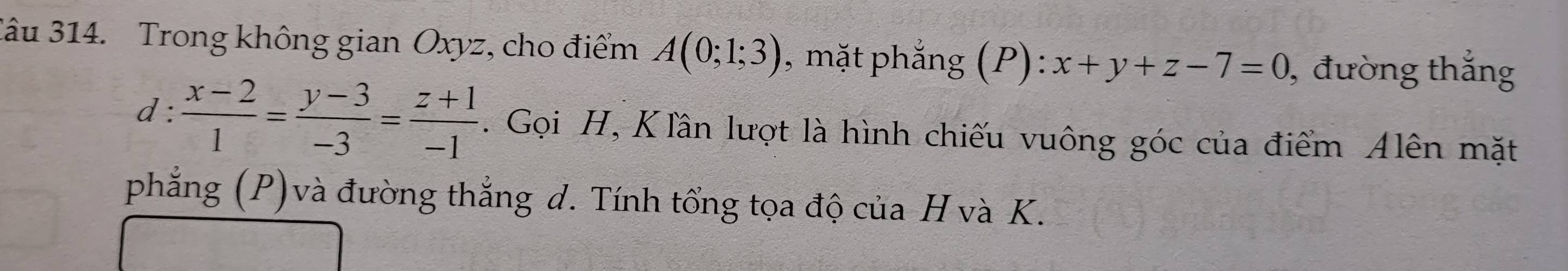 Jâu 314. Trong không gian Oxyz, cho điểm A(0;1;3) , mặt phắng (P):x+y+z-7=0 , đường thắng
d: (x-2)/1 = (y-3)/-3 = (z+1)/-1 . Gọi H, K lần lượt là hình chiếu vuông góc của điểm Alên mặt
phẳng (P)và đường thắng d. Tính tổng tọa độ của H và K.