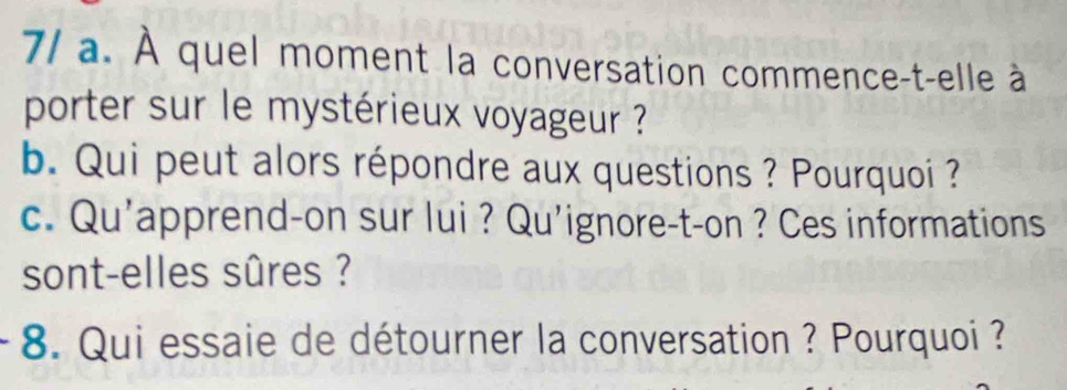 7/ a. À quel moment la conversation commence-t-elle à 
porter sur le mystérieux voyageur ? 
b. Qui peut alors répondre aux questions ? Pourquoi ? 
c. Qu’apprend-on sur lui ? Qu'ignore-t-on ? Ces informations 
sont-elles sûres ? 
* 8. Qui essaie de détourner la conversation ? Pourquoi ?