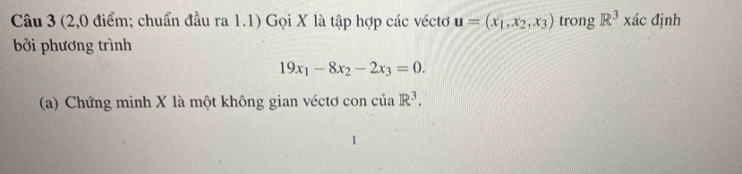 (2,0 điểm; chuẩn đầu ra 1.1) Gọi X là tập hợp các véctơ u=(x_1,x_2,x_3) trong R^3* ac định 
bởi phương trình
19x_1-8x_2-2x_3=0. 
(a) Chứng minh X là một không gian véctơ con của.R^3.