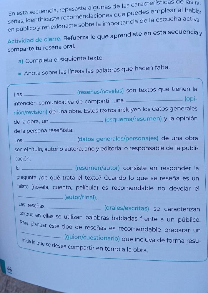 En esta secuencia, repasaste algunas de las características de las re 
señas, identificaste recomendaciones que puedes emplear al hablar 
en público y reflexionaste sobre la importancia de la escucha activa. 
Actividad de cierre. Refuerza lo que aprendiste en esta secuencia y 
comparte tu reseña oral. 
a) Completa el siguiente texto. 
Anota sobre las líneas las palabras que hacen falta. 
Las _(reseñas/novelas) son textos que tienen la 
intención comunicativa de compartir una 
_(opi- 
nión/revisión) de una obra. Estos textos incluyen los datos generales 
de la obra, un _(esquema/resumen) y la opinión 
de la persona reseñista. 
Los _(datos generales/personajes) de una obra 
son el título, autor o autora, año y editorial o responsable de la publi- 
cación. 
El _(resumen/autor) consiste en responder la 
pregunta ¿de qué trata el texto? Cuando lo que se reseña es un 
relato (novela, cuento, película) es recomendable no develar el 
_(autor/final). 
Las reseñas _(orales/escritas) se caracterizan 
porque en ellas se utilizan palabras habladas frente a un público. 
_ 
Para planear este tipo de reseñas es recomendable preparar un 
(guion/cuestionario) que incluya de forma resu- 
mida lo que se desea compartir en torno a la obra. 
46