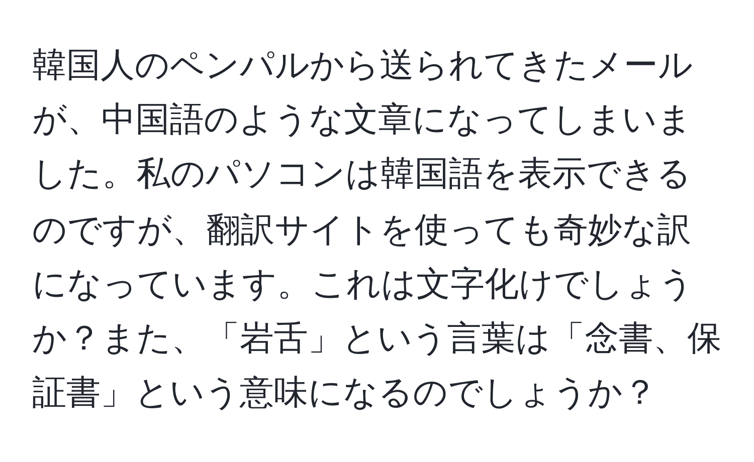 韓国人のペンパルから送られてきたメールが、中国語のような文章になってしまいました。私のパソコンは韓国語を表示できるのですが、翻訳サイトを使っても奇妙な訳になっています。これは文字化けでしょうか？また、「岩舌」という言葉は「念書、保証書」という意味になるのでしょうか？