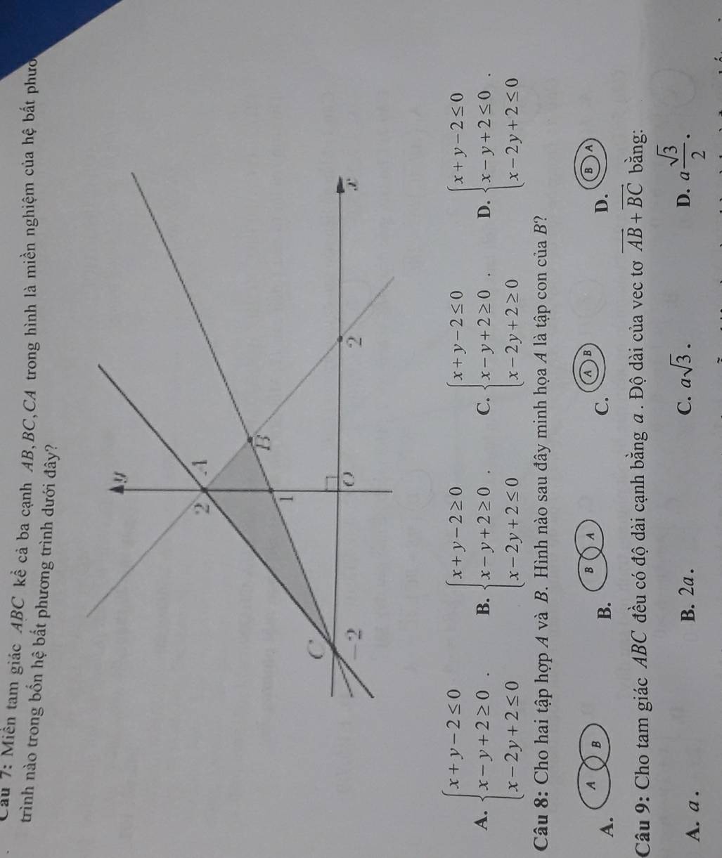 Cau 7: Miền tam giác ABC kể cả ba cạnh AB, BC,CA trong hình là miền nghiệm của hệ bất phưc
trình nào trong bốn hệ bất phương trình dưới đây?
A. beginarrayl x+y-2≤ 0 x-y+2≥ 0 x-2y+2≤ 0endarray.. B. beginarrayl x+y-2≥ 0 x-y+2≥ 0 x-2y+2≤ 0endarray. C. beginarrayl x+y-2≤ 0 x-y+2≥ 0 x-2y+2≥ 0endarray.. D. beginarrayl x+y-2≤ 0 x-y+2≤ 0 x-2y+2≤ 0endarray.. 
Câu 8: Cho hai tập hợp A và B. Hình nào sau đây minh họa A là tập con của B?
A B
B A
AB
B A
A.
B.
C.
D.
Câu 9: Cho tam giác ABC đều có độ dài cạnh bằng a. Độ dài của vec tơ vector AB+vector BC bằng:
A. a .
B. 2a . C. asqrt(3). D. a sqrt(3)/2 .