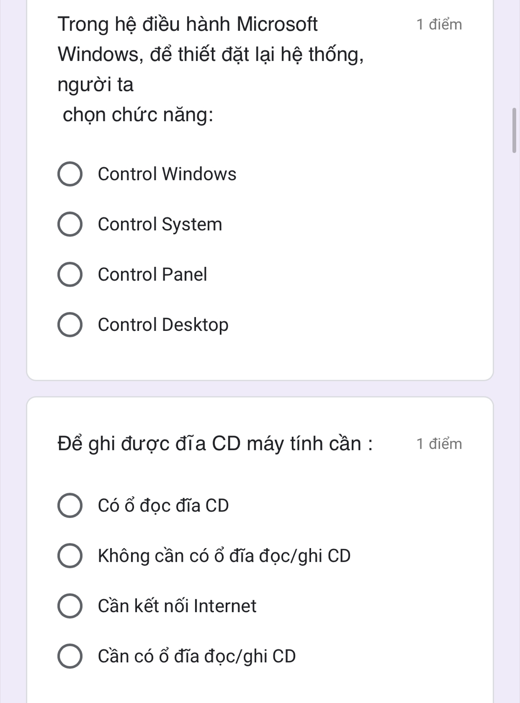 Trong hệ điều hành Microsoft 1 điểm
Windows, để thiết đặt lại hệ thống,
người ta
chọn chức năng:
Control Windows
Control System
Control Panel
Control Desktop
Để ghi được đĩa CD máy tính cần : 1 điểm
Có ổ đọc đĩa CD
Không cần có ổ đĩa đọc/ghi CD
Cần kết nối Internet
Cần có ổ đĩa đọc/ghi CD