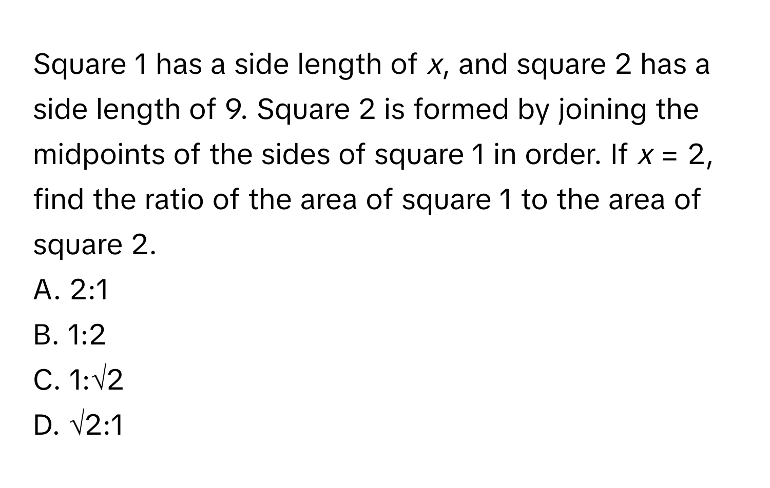 Square 1 has a side length of *x*, and square 2 has a side length of 9. Square 2 is formed by joining the midpoints of the sides of square 1 in order. If *x* = 2, find the ratio of the area of square 1 to the area of square 2. 
A. 2:1 
B. 1:2 
C. 1:√2 
D. √2:1