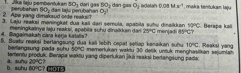 Jika laju pembentukan SO_3 dari gas SO_2 dan gas O_2 adalah 0,08M.s^(-1) , maka tentukan laju 
perubahan SO_2 dan laju perubahan O_2!
2. Apa yang dimaksud orde reaksi? 
3. Laju reaksi meningkat dua kali dari semula, apabila suhu dinaikkan 10^oC. Berapa kali 
meningkatnya laju reaksi, apabila suhu dlnaikkan dari 25^oC menjadi 85^oC ? 
4. Bagaimakah cara kerja katalis? 
5. Suatu reaksi berlangsung dua kali lebih cepat setiap kenaikan suhu 10^oC. Reaksi yang 
berlangsung pada suhu 50^oC memerlukan waktu 30 detik untuk menghasilkan sejumlah 
tertentu produk. Berapa waktu yang diperlukan jika reaksi berlangsung pada: 
a. suhu 20^oC ? 
b. suhu 80^oC ? HOTS