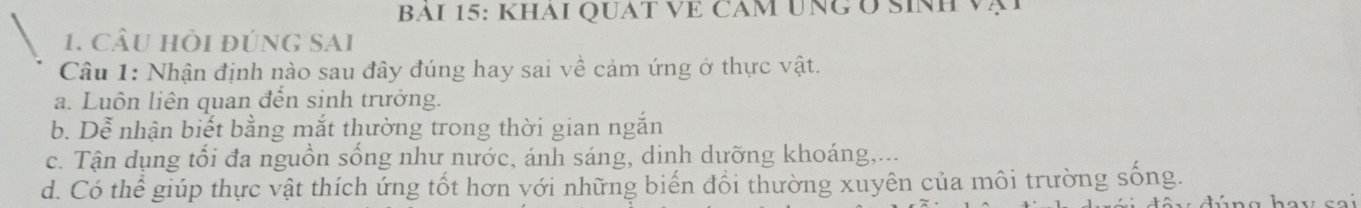 BAI 15: KHAI QUAT VE CAM UNG O SINH 
1. CầU Hồi đúnG SAI
Câu 1: Nhận định nào sau đây đúng hay sai về cảm ứng ở thực vật.
a. Luôn liên quan đến sinh trưởng.
b. Dễ nhận biết bằng mắt thường trong thời gian ngắn
c. Tận dụng tổi đa nguồn sống như nước, ánh sáng, dinh dưỡng khoáng,...
d. Có thể giúp thực vật thích ứng tốt hơn với những biến đổi thường xuyên của môi trường sống.
y dúng hay sai