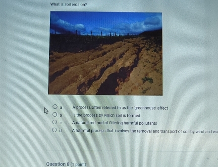 What is soil erosion?
a A process often referred to as the 'greenhouse' effect
b is the process by which soil is formed
C A natural method of fiitering harmful pollutants
d A harmful process that involves the removal and transport of soil by wind and wa
Question 8 (1 point)