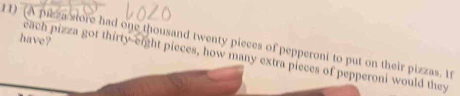 have? 
1) (A pilza store had one thousand twenty pieces of pepperoni to put on their pizzas. If 
each pizza got thirty-eight pieces, how many extra pieces of pepperoni would they