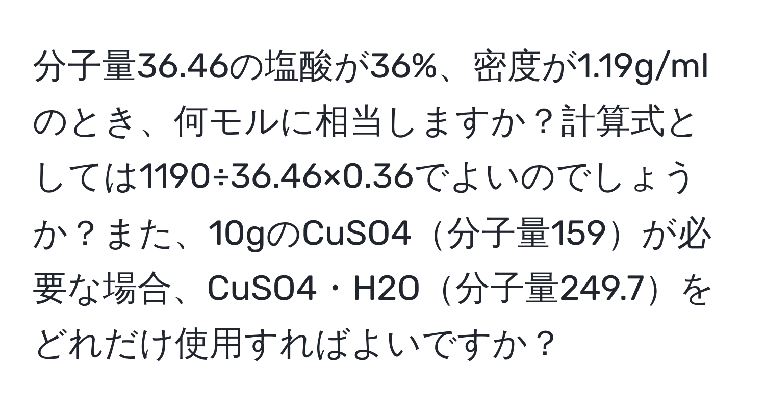 分子量36.46の塩酸が36%、密度が1.19g/mlのとき、何モルに相当しますか？計算式としては1190÷36.46×0.36でよいのでしょうか？また、10gのCuSO4分子量159が必要な場合、CuSO4・H2O分子量249.7をどれだけ使用すればよいですか？