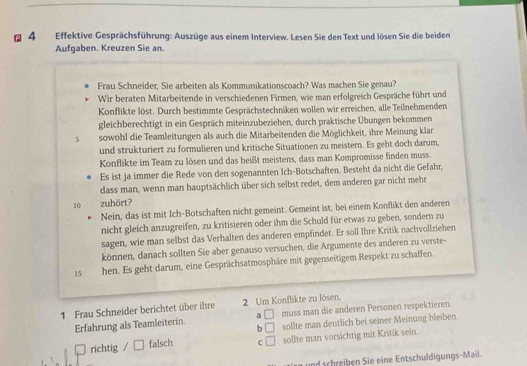 Effektive Gesprächsführung: Auszüge aus einem Interview. Lesen Sie den Text und lösen Sie die beiden
Aufgaben. Kreuzen Sie an.
Frau Schneider, Sie arbeiten als Kommunikationscoach? Was machen Sie genau?
Wir beraten Mitarbeitende in verschiedenen Firmen, wie man erfolgreich Gespräche führt und
Konflikte löst. Durch bestimmte Gesprächstechniken wollen wir erreichen, alle Teilnehmenden
gleichberechtigt in ein Gespräch miteinzubeziehen, durch praktische Übungen bekommen
5 sowohl die Teamleitungen als auch die Mitarbeitenden die Möglichkeit, ihre Meinung klar
und strukturiert zu formulieren und kritische Situationen zu meistern. Es geht doch darum,
Konflikte im Team zu lösen und das heißt meistens, dass man Kompromisse finden muss.
Es ist ja immer die Rede von den sogenannten Ich-Botschaften. Besteht da nicht die Gefahr,
dass man, wenn man hauptsächlich über sich selbst redet, dem anderen gar nicht mehr
10 zuhört?
Nein, das ist mit Ich-Botschaften nicht gemeint. Gemeint ist, bei einem Konflikt den anderen
nicht gleich anzugreifen, zu kritisieren oder ihm die Schuld für etwas zu geben, sondern zu
sagen, wie man selbst das Verhalten des anderen empfindet. Er soll Ihre Kritik nachvollziehen
können, danach sollten Sie aber genauso versuchen, die Argumente des anderen zu verste-
15 hen. Es geht darum, eine Gesprächsatmosphäre mit gegenseitigem Respekt zu schaffen.
1 Frau Schneider berichtet über ihre 2 Um Konflikte zu lösen,
Erfahrung als Teamleiterin. a □ muss man die anderen Personen respektieren.
b □ sollte man deutlich bei seiner Meinung bleiben.
richtig / falsch sollte man vorsichtig mit Kritik sein.
C □
und schreiben Sie eine Entschuldigungs-Mail.