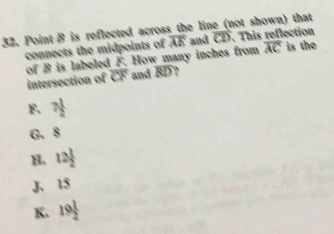 Point B is reflected across the line (not shown) that
connects the midpoints of overline AE and overline CD. This reflection
of B is labeled F. How many inches from overline AC is the
intersection of C x and BD?
F. 7 1/2 
G. 8
 1/2 
H. 12  1/2 
J. 15
K. 19 1/2 