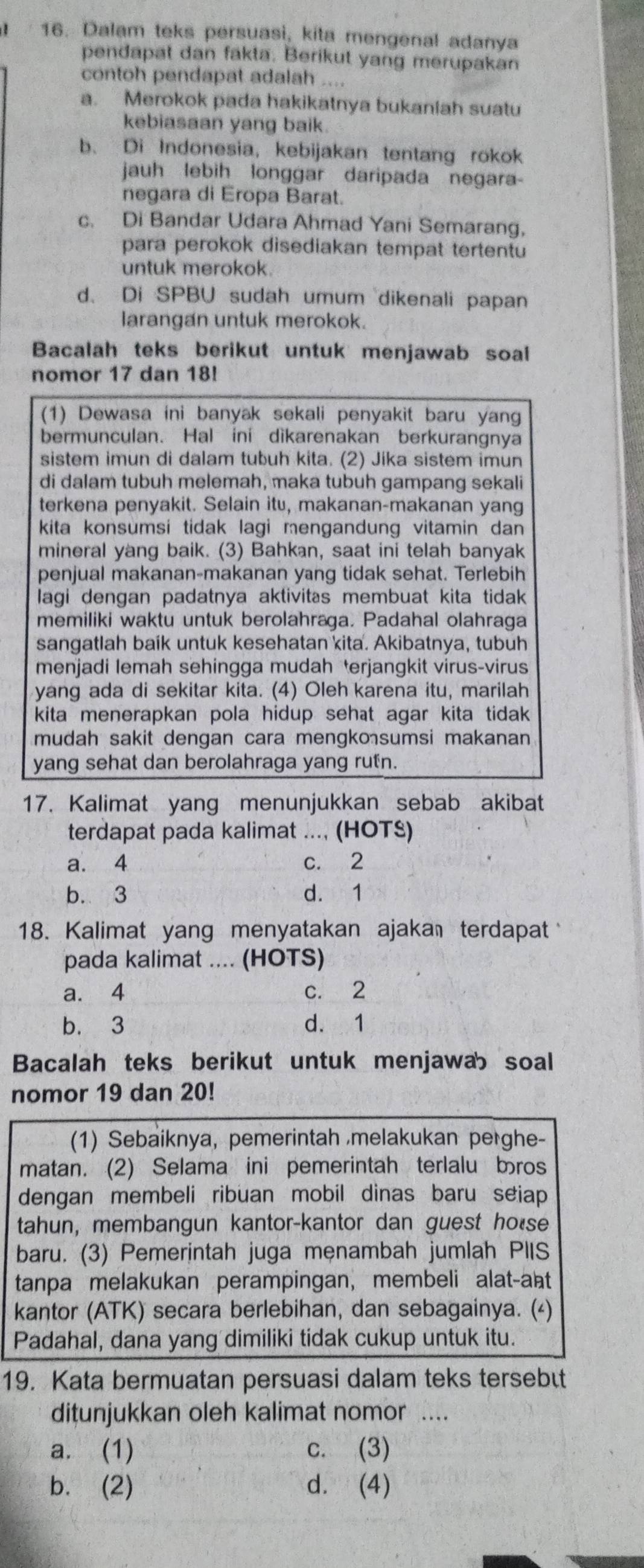 Dalam teks persuasi, kita mengenal adanya
pendapat dan fakta. Berikut yang merupakan
contoh pendapat adalah ....
a. Merokok pada hakikatnya bukaniah suatu
kebiasaan yang baik
b. Di Indonesia, kebijakan tentang rokok
jauh lebih longgar daripada negara-
negara di Eropa Barat.
c. Di Bandar Udara Ahmad Yani Semarang,
para perokok disediakan tempat tertentu
untuk merokok
d. Di SPBU sudah umum dikenali papan
larangan untuk merokok.
Bacalah teks berikut untuk menjawab soal
nomor 17 dan 18!
(1) Dewasa ini banyak sekali penyakit baru yang
bermunculan. Hal ini dìkarenakan berkurangnya
sistem imun di dalam tubuh kita. (2) Jika sistem imun
di dalam tubuh melemah, maka tubuh gampang sekali
terkena penyakit. Selain itu, makanan-makanan yang
kita konsumsi tidak lagi mengandung vitamin dan
mineral yang baik. (3) Bahkan, saat ini telah banyak
penjual makanan-makanan yang tidak sehat. Terlebih
lagi dengan padatnya aktivitas membuat kita tidak
memiliki waktu untuk berolahraga. Padahal olahraga
sangatlah baik untuk kesehatan kita. Akibatnya, tubuh
menjadi lemah sehingga mudah terjangkit virus-virus
yang ada di sekitar kita. (4) Oleh karena itu, marilah
kita menerapkan pola hidup sehat agar kita tidak
mudah sakit dengan cara mengkosumsi makanan
yang sehat dan berolahraga yang rutn
17. Kalimat yang menunjukkan sebab akibat
terdapat pada kalimat ..., (HOTS)
a. 4 c. 2
b. 3 d. 1
18. Kalimat yang menyatakan ajakan terdapat
pada kalimat .... (HOTS)
a. 4 c. 2
b. 3 d. 1
Bacalah teks berikut untuk menjawa soal
nomor 19 dan 20!
(1) Sebaiknya, pemerintah melakukan perghe-
matan. (2) Selama ini pemerintah terlalu bros
dengan membeli ribuan mobil dinas baru seiap
tahun, membangun kantor-kantor dan guest ho*se
baru. (3) Pemerintah juga menambah jumlah PIIS
tanpa melakukan perampingan, membeli alat-aḥt
kantor (ATK) secara berlebihan, dan sebagainya. (△)
Padahal, dana yang dimiliki tidak cukup untuk itu.
19. Kata bermuatan persuasi dalam teks tersebüt
ditunjukkan oleh kalimat nomor ....
a. (1) c. (3)
b. (2) d. (4)