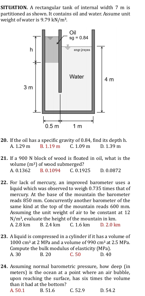 SITUATION. A rectangular tank of internal width 7 m is
partitioned as shown. It contains oil and water. Assume unit
weight of water is 9.79kN/m^3.
20. If the oil has a specific gravity of 0.84, find its depth h.
A. 1.29 m B. 1.19 m C. 1.09 m D. 1.39 m
21. If a 900 N block of wood is floated in oil, what is the
volume (m^3) of wood submerged?
A. 0.1362 B. 0.1094 C. 0.1925 D. 0.0872
22. For lack of mercury, an improved barometer uses a
liquid which was observed to weigh 0.735 times that of
mercury. At the base of the mountain the barometer
reads 850 mm. Concurrently another barometer of the
same kind at the top of the mountain reads 600 mm.
Assuming the unit weight of air to be constant at 12
N/m^3, , evaluate the height of the mountain in km.
A. 2.8 km B. 2.4 km C. 1.6 km D. 2.0 km
23. A liquid is compressed in a cylinder if it has a volume of
1000cm^3 at 2 MPa and a volume of 990cm^3 at 2.5 MPa.
Compute the bulk modulus of elasticity (MPa).
A. 30 B. 20 C. 50 D. 40
24. Assuming normal barometric pressure, how deep (in
meters) is the ocean at a point where an air bubble,
upon reaching the surface, has six times the volume
than it had at the bottom?
A. 50.1 B. 51.6 C. 52.9 D. 54.2