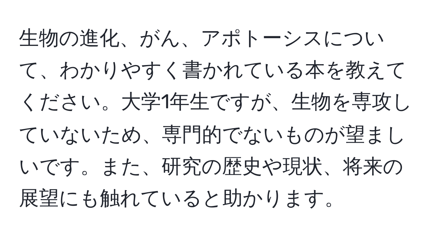 生物の進化、がん、アポトーシスについて、わかりやすく書かれている本を教えてください。大学1年生ですが、生物を専攻していないため、専門的でないものが望ましいです。また、研究の歴史や現状、将来の展望にも触れていると助かります。