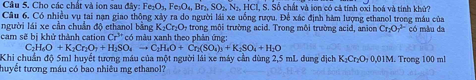 Cho các chất và ion sau đây: Fe_2O_3, Fe_3O_4, Br_2, SO_2, N_2, HCl, S. Số chất và ion có cả tính oxi hoá và tính khử? 
Câu 6. Có nhiều vụ tai nạn giao thông xảy ra do người lái xe uống rượu. Để xác định hàm lượng ethanol trong máu của 
người lái xe cần chuẩn độ ethanol bằng K_2Cr_2O_7 trong môi trường acid. Trong môi trường acid, anion Cr_2O_7^((2-) có màu da 
cam sẽ bị khử thành cation Cr^3+) có màu xanh theo phản ứng:
C_2H_6O+K_2Cr_2O_7+H_2SO_4to C_2H_4O+Cr_2(SO_4)_3+K_2SO_4+H_2O
Khi chuẩn độ 5ml huyết tương máu của một người lái xe máy cần dùng 2,5 mL dung dịch K_2Cr_2O_70,01M. Trong 100 ml
thuyết tương máu có bao nhiêu mg ethanol?