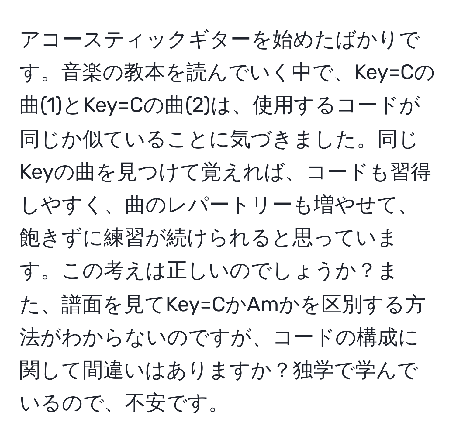 アコースティックギターを始めたばかりです。音楽の教本を読んでいく中で、Key=Cの曲(1)とKey=Cの曲(2)は、使用するコードが同じか似ていることに気づきました。同じKeyの曲を見つけて覚えれば、コードも習得しやすく、曲のレパートリーも増やせて、飽きずに練習が続けられると思っています。この考えは正しいのでしょうか？また、譜面を見てKey=CかAmかを区別する方法がわからないのですが、コードの構成に関して間違いはありますか？独学で学んでいるので、不安です。