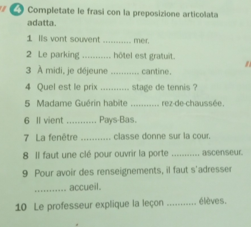 a Completate le frasi con la preposizione articolata 
adatta. 
1 Ils vont souvent _mer. 
2 Le parking _hôtel est gratuit. 
3 À midi, je déjeune _. cantine. 
4 Quel est le prix ._ ... stage de tennis ? 
5 Madame Guérin habite _.rez-de-chaussée. 
6 Il vient _Pays-Bas. 
7 La fenêtre _classe donne sur la cour. 
8 Il faut une clé pour ouvrir la porte ... ... ascenseur. 
9 Pour avoir des renseignements, il faut s'adresser 
_accueil. 
10 Le professeur explique la leçon_ 
élèves.