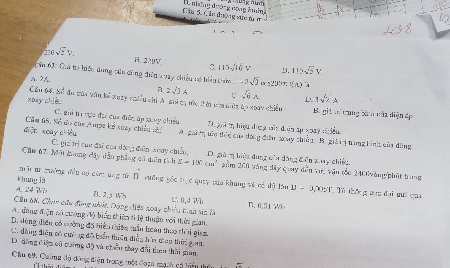 tháng hưới
D. những đường cong hướng
Cu 5. Các đường sức từ trìn
ò n  và là
220sqrt(5)V.
B. 220V. C. 110sqrt(10)V. D. 110sqrt(5)V.
Câu 63: Giá trị hiệu dụng của dòng điện xoay chiều có biểu thức i=2sqrt(3)cos 200π t(A) là
A. 2A.
B. 2sqrt(3)A.
C. sqrt(6)A.
xoay chiều D. 3sqrt(2)A.
Câu 64. Số đo của vôn kế xoay chiều chỉ A. giá trị tức thời của điện áp xoay chiều. B. giá trị trung bình của điện áp
C. giá trị cực đại của điện áp xoay chiều. D. giá trị hiệu dụng của điện áp xoay chiều.
điện xoay chiều
Câu 65. Số đo của Ampe kế xoay chiều chi A. giá trị tức thời của dòng điện xoay chiều. B. giá trị trung bình của dòng
C. giá trị cực đại của dòng điện xoay chiều. D. giá trị hiệu dụng của dòng điện xoay chiều.
Câu 67. Một khung dây dẫn phẳng có diện tích S=100cm^2 gồm 200 vòng dây quay đều với vận tốc 2400vòng/phút trong
khung là
một từ trường đều có cảm ứng từ vector B vuông góc trục quay của khung và có độ lớn B=0,005T. Từ thông cực đại gửi qua
A. 24 Wb B. 2,5 Wb C. 0,4 Wb D. 0,01 Wb
Câu 68. Chọn câu đúng nhất. Dòng điện xoay chiều hình sin là
A. dòng điện có cường độ biến thiên tỉ lệ thuận với thời gian.
B. dòng điện có cường độ biến thiên tuần hoàn theo thời gian.
C. dòng điện có cường độ biến thiên điều hòa theo thời gian.
D. dòng điện có cường độ và chiều thay đổi theo thời gian.
Câu 69. Cường độ dòng điện trong một đoạn mạch có biểu thứ
Ở thời điể