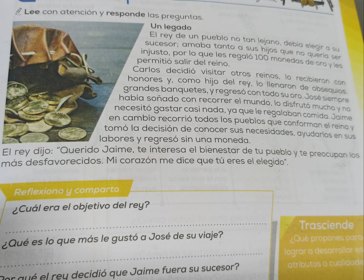 Lee con atención y responde las preguntas. 
n legado 
rey de un pueblo no tan lejano, debia elegir a su 
esor; amaba tanto a sus hijos que no queria ser 
to, por lo que les regaló 100 monedas de oro y les 
itió salir del reino. 
decidió visitar otros reinos, lo recibieron con 
s y, como hijo del rey, lo llenaron de obsequios. 
banquetes, y regresó con todo su oro. José siempre 
ñado con recorrer el mundo, lo disfrutó mucho y no 
astar casi nada, ya que le regalaban comida. Jaime 
recorrió todos los pueblos que conforman el reino y 
isión de conocer sus necesidades, ayudarlos en sus 
resó sin una moneda. 
El rey dijo: “Querido Jaime, te interesa el bienestar de tu pueblo y te preocupan los 
más desfavorecidos. Mi corazón me dice que tú eres el elegido". 
Reflexiono y comparto 
¿Cuál era el objetivo del rey? 
_Trasciende 
¿Qué es lo que más le gustó a José de su viaje? ¿Qué propones para 
_lograr a desarrollar es 
Porqué el rey decidió que Jaime fuera su sucesor? atributos o cualidade