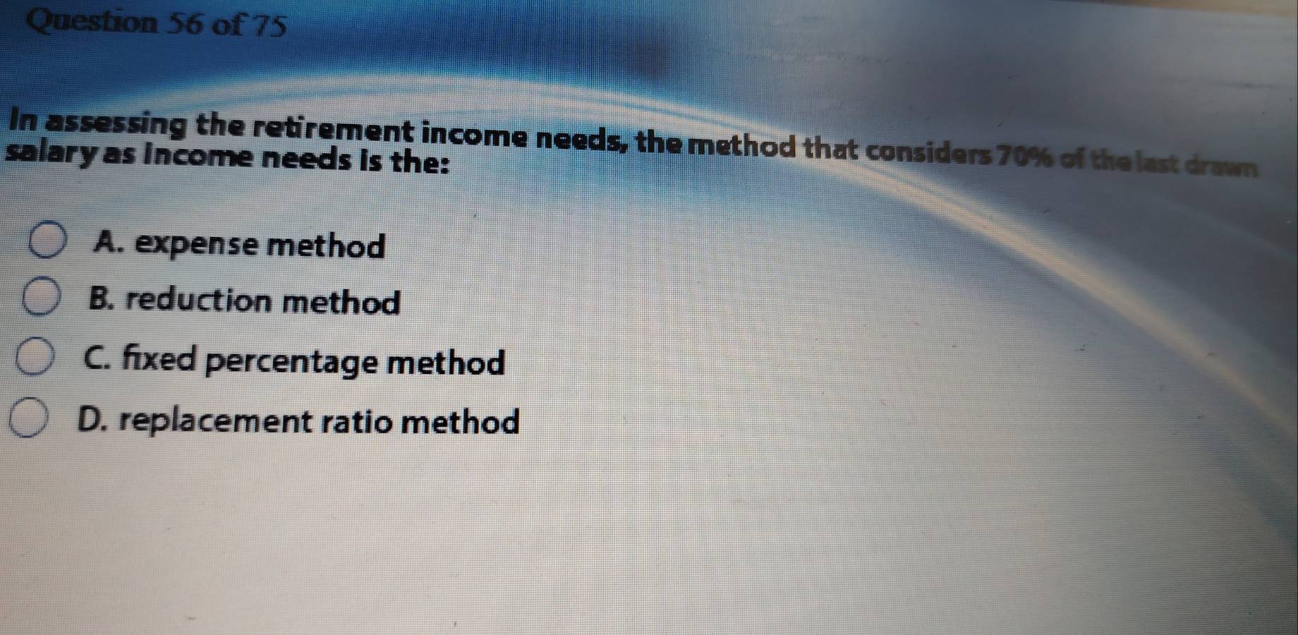 In assessing the retirement income needs, the method that considers 70% of the last drawn
salary as income needs is the:
A. expense method
B. reduction method
C. fixed percentage method
D. replacement ratio method