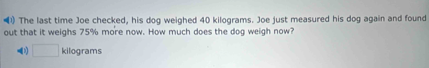 )) The last time Joe checked, his dog weighed 40 kilograms. Joe just measured his dog again and found 
out that it weighs 75% more now. How much does the dog weigh now?
□ kilograms