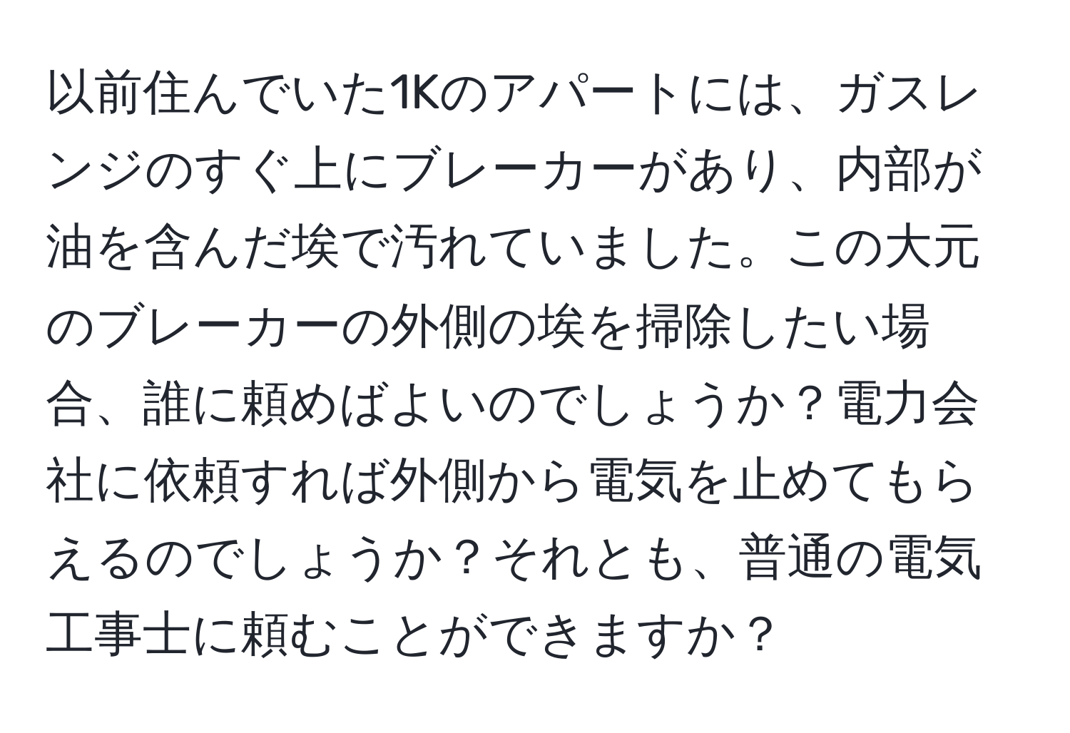 以前住んでいた1Kのアパートには、ガスレンジのすぐ上にブレーカーがあり、内部が油を含んだ埃で汚れていました。この大元のブレーカーの外側の埃を掃除したい場合、誰に頼めばよいのでしょうか？電力会社に依頼すれば外側から電気を止めてもらえるのでしょうか？それとも、普通の電気工事士に頼むことができますか？