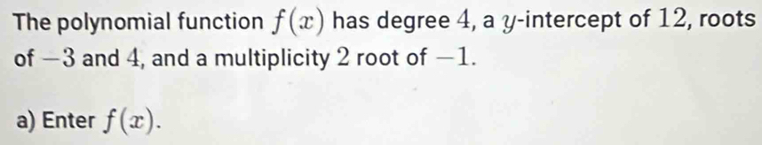 The polynomial function f(x) has degree 4, a y-intercept of 12, roots 
of −3 and 4, and a multiplicity 2 root of −1. 
a) Enter f(x).