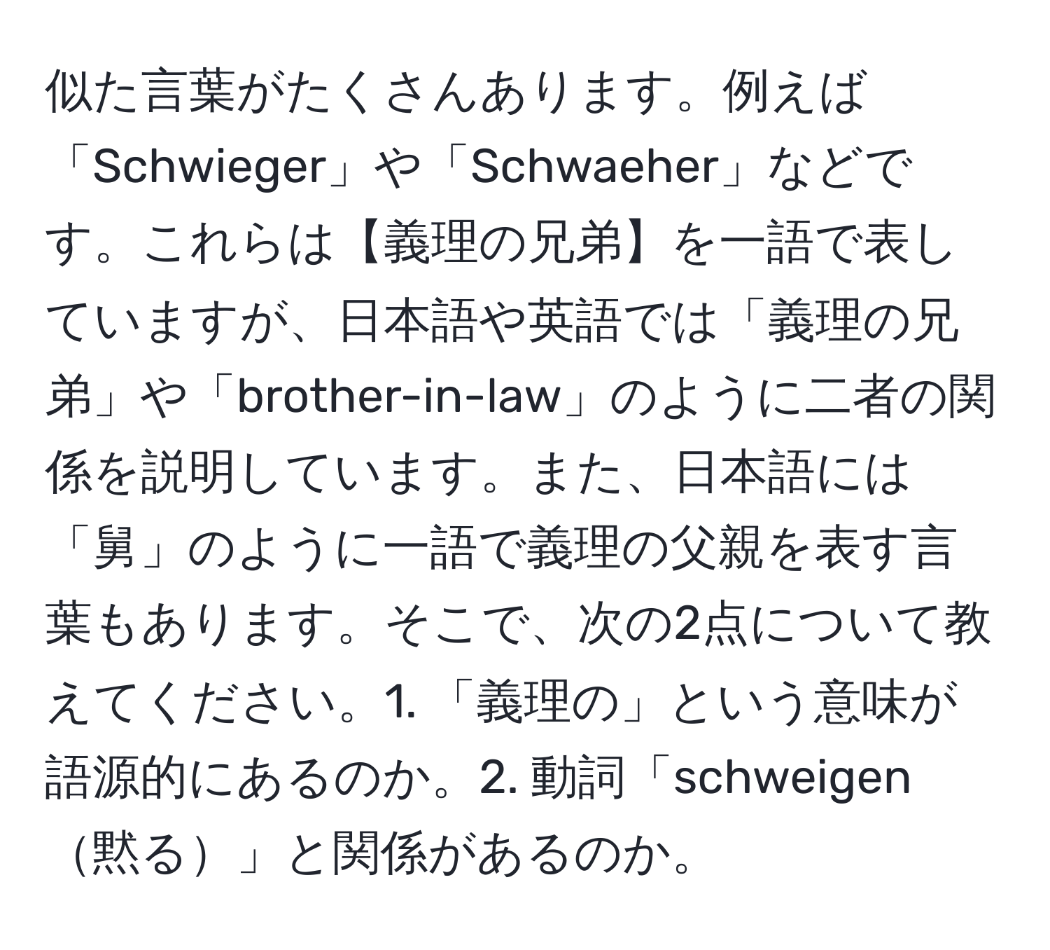 似た言葉がたくさんあります。例えば「Schwieger」や「Schwaeher」などです。これらは【義理の兄弟】を一語で表していますが、日本語や英語では「義理の兄弟」や「brother-in-law」のように二者の関係を説明しています。また、日本語には「舅」のように一語で義理の父親を表す言葉もあります。そこで、次の2点について教えてください。1. 「義理の」という意味が語源的にあるのか。2. 動詞「schweigen黙る」と関係があるのか。