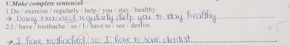 Make complete sentences 
1.Do / exercise / regularly / help / you / stay / healthy. 
Ling exerc se. a t 
_ 
2.I / have / toothache / so / I / have to / see / dentist. 
_ 
_